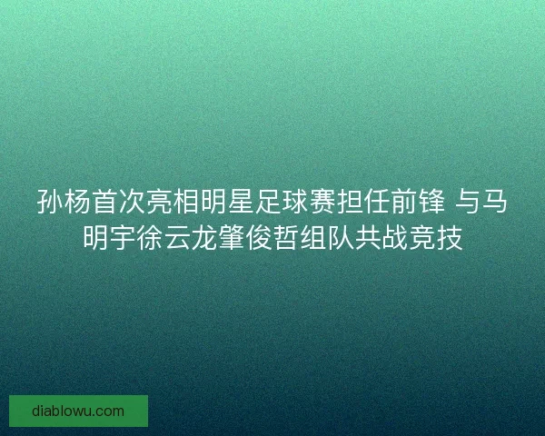 孙杨首次亮相明星足球赛担任前锋 与马明宇徐云龙肇俊哲组队共战竞技