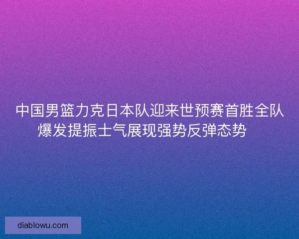 中国男篮力克日本队迎来世预赛首胜全队爆发提振士气展现强势反弹态势🏀