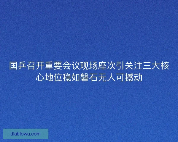 国乒召开重要会议现场座次引关注三大核心地位稳如磐石无人可撼动