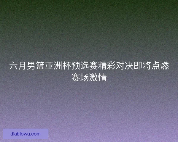 六月男篮亚洲杯预选赛精彩对决即将点燃赛场激情