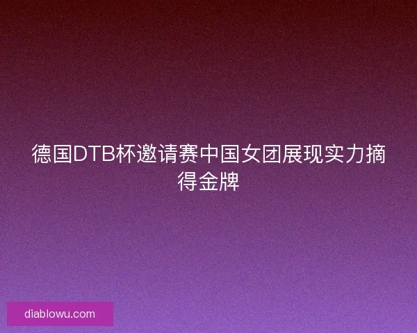 德国DTB杯邀请赛中国女团展现实力摘得金牌